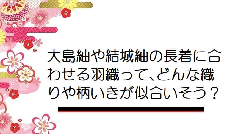 大島紬や結城紬の長着に合わせる羽織って､どんな織りや柄いきが似合いそう？【男着物】